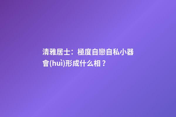 清雅居士：極度自戀自私小器會(huì)形成什么相？